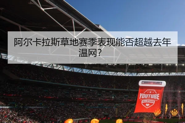 阿尔卡拉斯草地赛季表现能否超越去年温网？